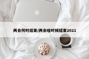 两会何时结束/两会啥时候结束2021