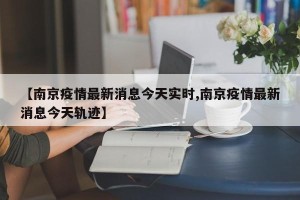 【南京疫情最新消息今天实时,南京疫情最新消息今天轨迹】
