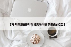 【苏州疫情最新报道/苏州疫情最新动态】