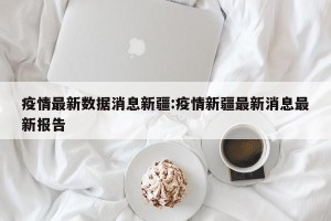 疫情最新数据消息新疆:疫情新疆最新消息最新报告