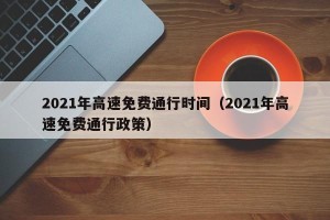 2021年高速免费通行时间（2021年高速免费通行政策）