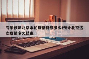 专家预测北京本轮疫情持续多久/预计北京这次疫情多久结束