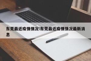 东莞最近疫情情况:东莞最近疫情情况最新消息