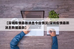 【深圳疫情最新消息今日情况/深圳疫情最新消息数据最新】