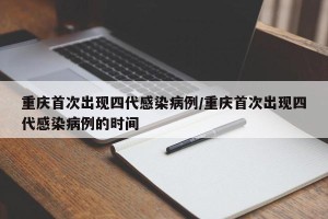 重庆首次出现四代感染病例/重庆首次出现四代感染病例的时间