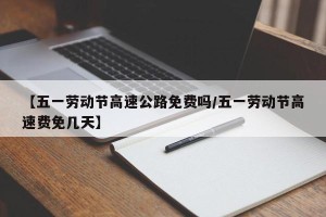 【五一劳动节高速公路免费吗/五一劳动节高速费免几天】