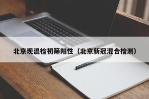 北京现混检初筛阳性（北京新冠混合检测）