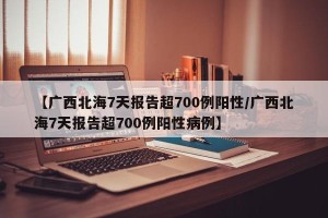 【广西北海7天报告超700例阳性/广西北海7天报告超700例阳性病例】