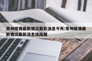常州疫情最新情况最新消息今天:常州疫情最新情况最新消息线路图