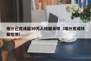 喀什已完成超30万人核酸采样（喀什完成核酸检测）