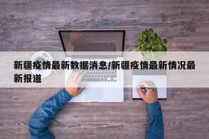 新疆疫情最新数据消息/新疆疫情最新情况最新报道
