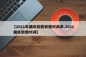 【2021年国庆放假安排时间表,2021 国庆放假时间】