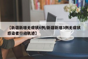 【新疆新增无症状6例/新疆新增3例无症状感染者行动轨迹】