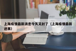 上海疫情最新消息今天又封了（上海疫情最新进展）