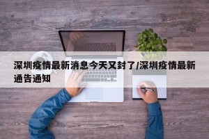 深圳疫情最新消息今天又封了/深圳疫情最新通告通知