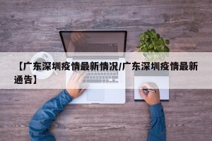 【广东深圳疫情最新情况/广东深圳疫情最新通告】