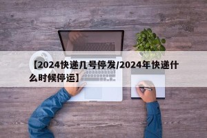 【2024快递几号停发/2024年快递什么时候停运】