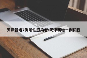 天津新增7例阳性感染者:天津新增一例阳性