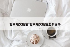北京顺义疫情:北京顺义疫情怎么回事
