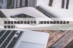 湘潭疫情最新消息今天（湘潭疫情最新消息分布情况）