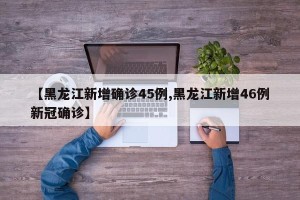 【黑龙江新增确诊45例,黑龙江新增46例新冠确诊】