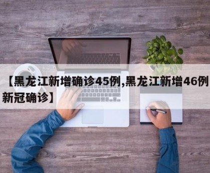 【黑龙江新增确诊45例,黑龙江新增46例新冠确诊】