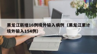 黑龙江新增16例境外输入病例（黑龙江累计境外输入154例）