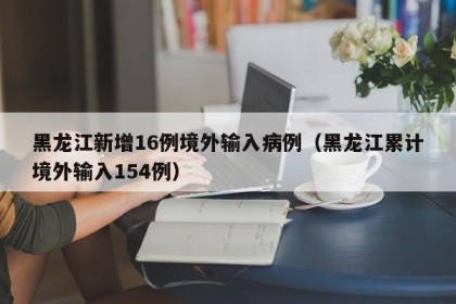黑龙江新增16例境外输入病例（黑龙江累计境外输入154例）