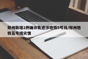 郑州新增2例确诊轨迹涉地铁5号线/郑州地铁五号线灾情