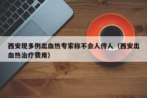 西安现多例出血热专家称不会人传人（西安出血热治疗费用）