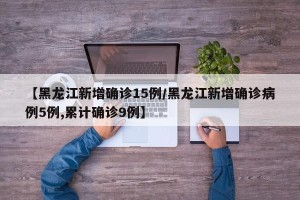 【黑龙江新增确诊15例/黑龙江新增确诊病例5例,累计确诊9例】