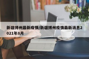 新疆博州最新疫情/新疆博州疫情最新消息2021年8月