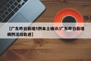 【广东昨日新增5例本土确诊/广东昨日新增病例活动轨迹】