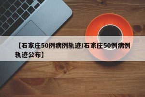 【石家庄50例病例轨迹/石家庄50例病例轨迹公布】