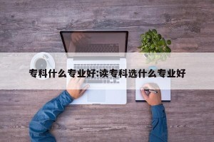 专科什么专业好:读专科选什么专业好