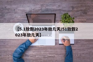 【5.1放假2023年放几天/51放假2023年放几天】