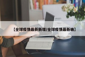 【全球疫情最新新增/全球疫情最新确】
