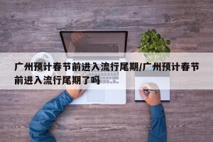 广州预计春节前进入流行尾期/广州预计春节前进入流行尾期了吗