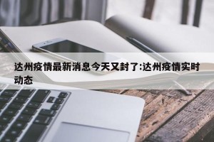 达州疫情最新消息今天又封了:达州疫情实时动态