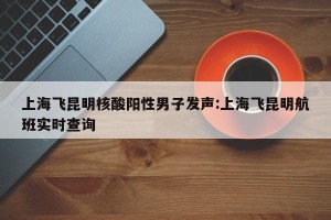 上海飞昆明核酸阳性男子发声:上海飞昆明航班实时查询