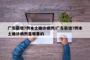 广东新增7例本土确诊病例/广东新增7例本土确诊病例是哪里的