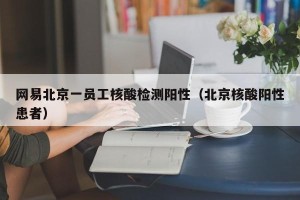 网易北京一员工核酸检测阳性（北京核酸阳性患者）