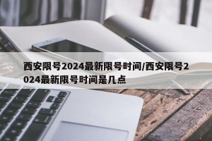 西安限号2024最新限号时间/西安限号2024最新限号时间是几点