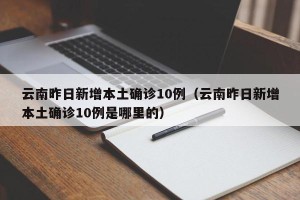 云南昨日新增本土确诊10例（云南昨日新增本土确诊10例是哪里的）