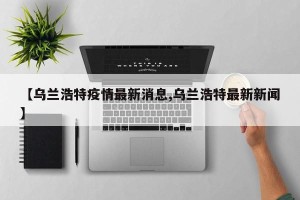【乌兰浩特疫情最新消息,乌兰浩特最新新闻】