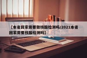 【本省回家需要做核酸检测吗/2021本省回家需要核酸检测吗】
