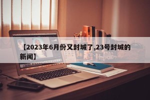 【2023年6月份又封城了,23号封城的新闻】
